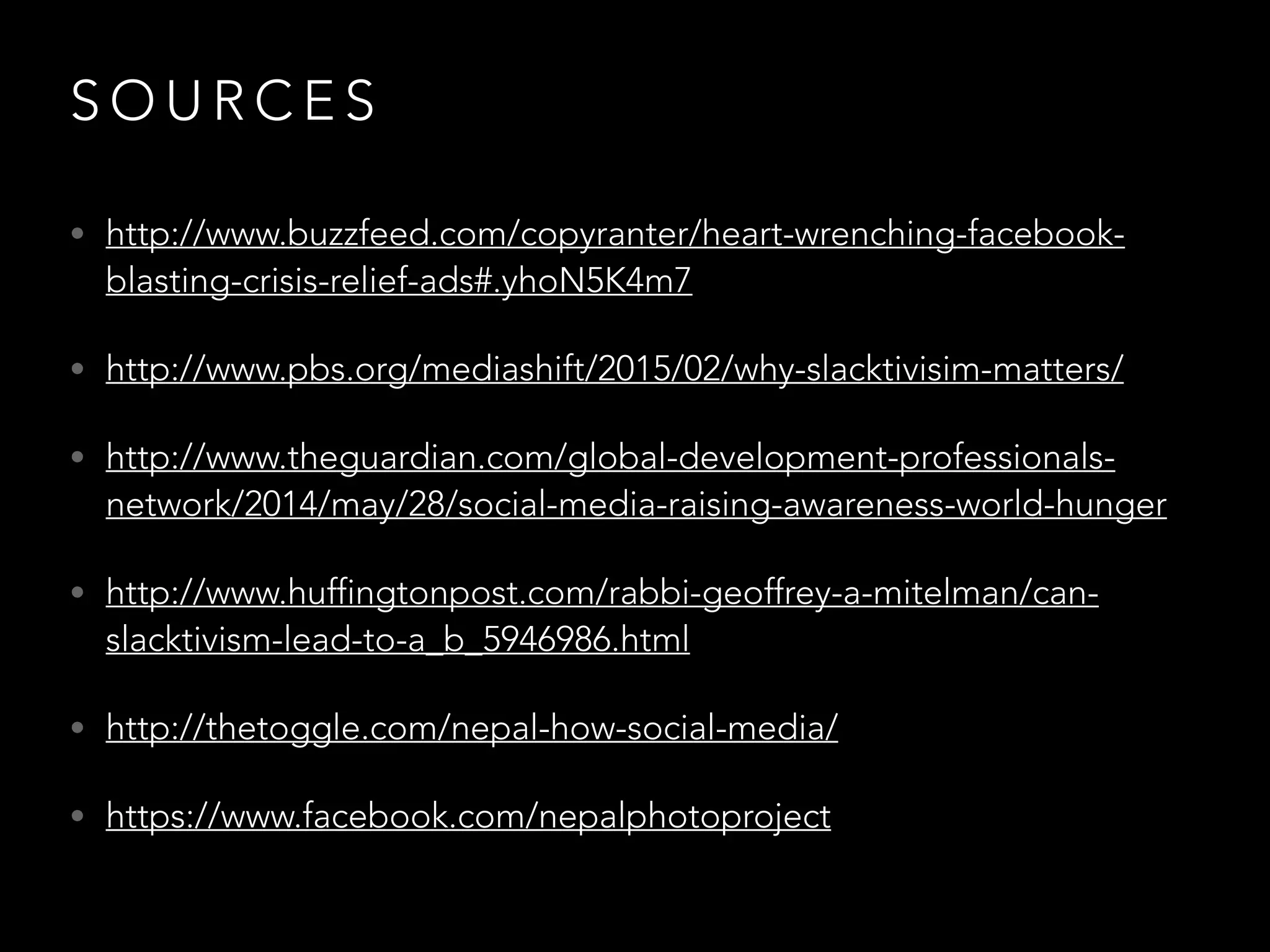 S O U R C E S
• http://www.buzzfeed.com/copyranter/heart-wrenching-facebook-
blasting-crisis-relief-ads#.yhoN5K4m7
• http://www.pbs.org/mediashift/2015/02/why-slacktivisim-matters/
• http://www.theguardian.com/global-development-professionals-
network/2014/may/28/social-media-raising-awareness-world-hunger
• http://www.huffingtonpost.com/rabbi-geoffrey-a-mitelman/can-
slacktivism-lead-to-a_b_5946986.html
• http://thetoggle.com/nepal-how-social-media/
• https://www.facebook.com/nepalphotoproject
 