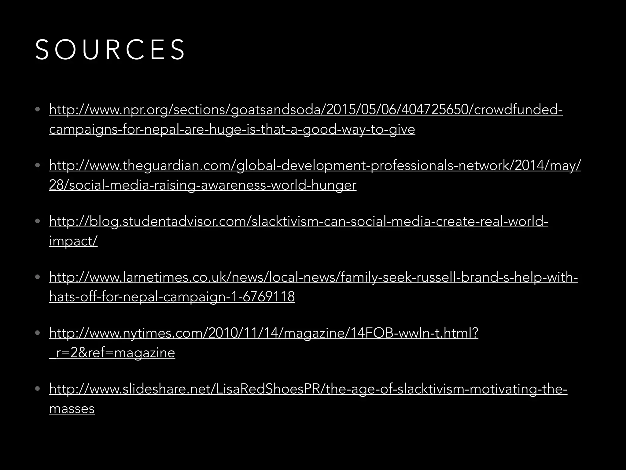 S O U R C E S
• http://www.npr.org/sections/goatsandsoda/2015/05/06/404725650/crowdfunded-
campaigns-for-nepal-are-huge-is-that-a-good-way-to-give
• http://www.theguardian.com/global-development-professionals-network/2014/may/
28/social-media-raising-awareness-world-hunger
• http://blog.studentadvisor.com/slacktivism-can-social-media-create-real-world-
impact/
• http://www.larnetimes.co.uk/news/local-news/family-seek-russell-brand-s-help-with-
hats-off-for-nepal-campaign-1-6769118
• http://www.nytimes.com/2010/11/14/magazine/14FOB-wwln-t.html?
_r=2&ref=magazine
• http://www.slideshare.net/LisaRedShoesPR/the-age-of-slacktivism-motivating-the-
masses
 