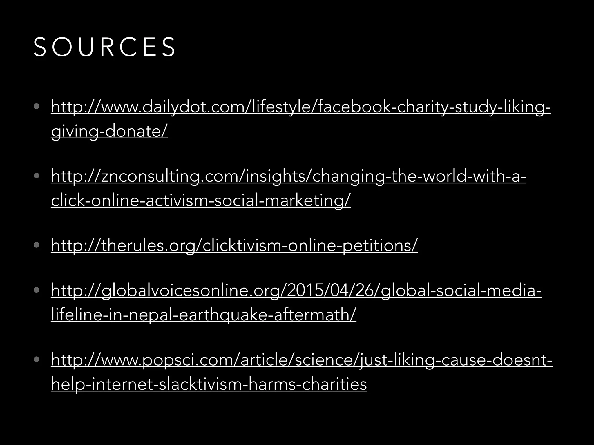S O U R C E S
• http://www.dailydot.com/lifestyle/facebook-charity-study-liking-
giving-donate/
• http://znconsulting.com/insights/changing-the-world-with-a-
click-online-activism-social-marketing/
• http://therules.org/clicktivism-online-petitions/
• http://globalvoicesonline.org/2015/04/26/global-social-media-
lifeline-in-nepal-earthquake-aftermath/
• http://www.popsci.com/article/science/just-liking-cause-doesnt-
help-internet-slacktivism-harms-charities
 