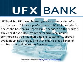 UFXBank is a UK based brokerage house comprising of a
quality team of Finance professionals.UFX Bank provides is
one of the best online Forex broker services on the market.
They boast over 40 currency pairs and even include
commodities trading. Their amazing customer support is
available 24 hours a day and they offer a broad range of
trading tools and customer features
For more details visit http://www.ufxbank.com
 