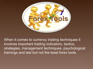When it comes to currency trading techniques it involves important trading indicators, tactics, strategies, management techniques, psychological trainings and last but not the least forex tools. 