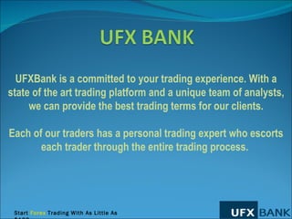 UFXBank is a committed to your trading experience. With a state of the art trading platform and a unique team of analysts, we can provide the best trading terms for our clients. Each of our traders has a personal trading expert who escorts each trader through the entire trading process.  Start  Forex  Trading With As Little As $100. 