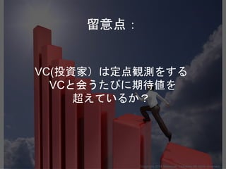VC(投資家）は定点観測をする
VCと会うたびに期待値を
超えているか？
Copyright 2018 Masayuki Tadokoro All rights reserved
留意点：
 