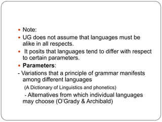  Note:
 UG does not assume that languages must be
alike in all respects.
 It posits that languages tend to differ with respect
to certain parameters.
 Parameters:
- Variations that a principle of grammar manifests
among different languages
(A Dictionary of Linguistics and phonetics)
- Alternatives from which individual languages
may choose (O‟Grady & Archibald)
 