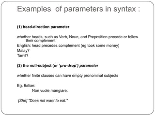 Examples of parameters in syntax :
(1) head-direction parameter
whether heads, such as Verb, Noun, and Preposition precede or follow
their complement
English: head precedes complement (eg took some money)
Malay?
Tamil?
(2) the null-subject (or ‘pro-drop’) parameter
whether finite clauses can have empty pronominal subjects
Eg. Italian:
Non vuole mangiare.
[She] "Does not want to eat."
 