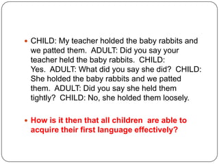  CHILD: My teacher holded the baby rabbits and
we patted them. ADULT: Did you say your
teacher held the baby rabbits. CHILD:
Yes. ADULT: What did you say she did? CHILD:
She holded the baby rabbits and we patted
them. ADULT: Did you say she held them
tightly? CHILD: No, she holded them loosely.
 How is it then that all children are able to
acquire their first language effectively?
 