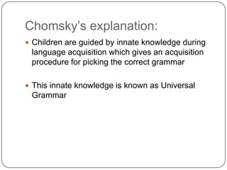 Chomsky‟s explanation:
 Children are guided by innate knowledge during
language acquisition which gives an acquisition
procedure for picking the correct grammar
 This innate knowledge is known as Universal
Grammar
 