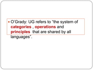  O‟Grady: UG refers to “the system of
categories , operations and
principles that are shared by all
languages”.
 
