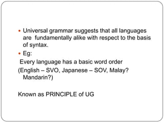 Universal grammar suggests that all languages
are fundamentally alike with respect to the basis
of syntax.
 Eg:
Every language has a basic word order
(English – SVO, Japanese – SOV, Malay?
Mandarin?)
Known as PRINCIPLE of UG
 