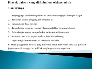 1. Terganggunya kehidupan organisme air karena berkurangnya kandungan oksigen 
2. Terjadinya ledakan ganggang dan tumbuhan air 
3. Pendangkalan dasar perairan 
4. Tersumbatnya penyaring reservoir, dan menyebabkan perubahan ekologi 
5. Dalam jangka panjang mengakibatkan kanker dan kelahiran cacat 
6. Kematian biota kuno, seperti plankton, ikan bahkan burung 
7. Dapat mengakibatkan mutasi sel kanker dan leukemia 
8. Akibat penggunaan pestisida yang berlebihan selain membunuh hama dan penyakit, 
juga membunuh serangga dan makhluk yang berguna terutama predator 
 