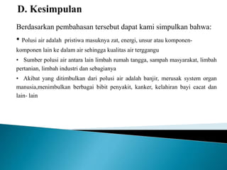 Berdasarkan pembahasan tersebut dapat kami simpulkan bahwa: 
• Polusi air adalah pristiwa masuknya zat, energi, unsur atau komponen-komponen 
lain ke dalam air sehingga kualitas air terggangu 
• Sumber polusi air antara lain limbah rumah tangga, sampah masyarakat, limbah 
pertanian, limbah industri dan sebagianya 
• Akibat yang ditimbulkan dari polusi air adalah banjir, merusak system organ 
manusia,menimbulkan berbagai bibit penyakit, kanker, kelahiran bayi cacat dan 
lain- lain 
 