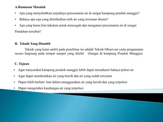 A.Rumusan Masalah 
• Apa yang menyebabkan terjadinya pencemaran air di sungai kampung pondok manggis? 
• Bahaya apa saja yang ditimbulkan oleh air yang tercemar disana? 
• Apa yang harus kita lakukan untuk mencegah dan mengatasi pencemaran air di sungai 
Pandahan tersebut? 
B. Teknik Yang Diambil 
Teknik yang kami ambil pada penelitian ini adalah Teknik Observasi yaitu pengamatan 
secara langsung pada tempat sampel yang diteliti (Sungai di kampung Pondok Manggis). 
C. Tujuan 
• Agar masyarakat kampung pondok manggis lebih dapat memahami bahaya polusi air 
• Agar dapat membedakan air yang bersih dan air yang sudah tercemar 
• Dapat lebih berhati- hati dalam menggunakan air yang bersih dan yang terpolusi 
• Dapat mengetahui kandungan air yang terpolusi 
 