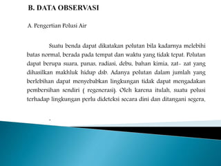 A. Pengertian Polusi Air 
Suatu benda dapat dikatakan polutan bila kadarnya melebihi 
batas normal, berada pada tempat dan waktu yang tidak tepat. Polutan 
dapat berupa suara, panas, radiasi, debu, bahan kimia, zat- zat yang 
dihasilkan makhluk hidup dsb. Adanya polutan dalam jumlah yang 
berlebihan dapat menyebabkan lingkungan tidak dapat mengadakan 
pembersihan sendiri ( regenerasi). Oleh karena itulah, suatu polusi 
terhadap lingkungan perlu dideteksi secara dini dan ditangani segera. 
. 
 