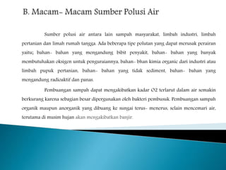 Sumber polusi air antara lain sampah masyarakat, limbah industri, limbah 
pertanian dan limah rumah tangga. Ada beberapa tipe polutan yang dapat merusak perairan 
yaitu; bahan- bahan yang mengandung bibit penyakit, bahan- bahan yang banyak 
membutuhakan oksigen untuk penguraiannya, bahan- bhan kimia organic dari industri atau 
limbah pupuk pertanian, bahan- bahan yang tidak sediment, bahan- bahan yang 
mengandung radioaktif dan panas. 
Pembuangan sampah dapat mengakibatkan kadar O2 terlarut dalam air semakin 
berkurang karena sebagian besar dipergunakan oleh bakteri pembusuk. Pembuangan sampah 
organik maupun anorganik yang dibuang ke sungai terus- menerus, selain mencemari air, 
terutama di musim hujan akan mengakibatkan banjir. 
 