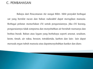 Bahaya dari Pencemaran Air sungai Bibit- bibit penyakit berbagai 
zat yang bersifat racun dan bahan radioaktif dapat merugikan manusia. 
Berbagai polutan memerlukan O2 untuk penguraiannya. Jika O2 kurang, 
penguraiannya tidak sempurna dan menyebabkan air berubah warnanya dan 
berbau busuk. Bahan atau logam yang berbahaya seperti arsenat, uradium, 
krom, timah, air raksa, benzon, tetraklorida, karbon dan lain- lain dapat 
merusak organ tubuh manusia atau dapatmenyebabkan kanker dan diare. 
 