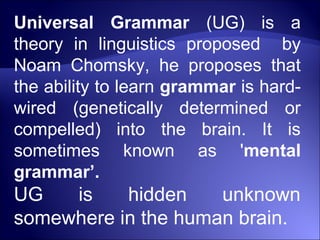 Universal Grammar (UG) is a
theory in linguistics proposed by
Noam Chomsky, he proposes that
the ability to learn grammar is hard-
wired (genetically determined or
compelled) into the brain. It is
sometimes known as 'mental
grammar’.
UG is hidden unknown
somewhere in the human brain.
 
