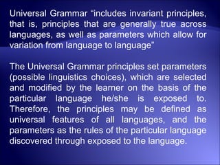 Universal Grammar “includes invariant principles,
that is, principles that are generally true across
languages, as well as parameters which allow for
variation from language to language”
The Universal Grammar principles set parameters
(possible linguistics choices), which are selected
and modified by the learner on the basis of the
particular language he/she is exposed to.
Therefore, the principles may be defined as
universal features of all languages, and the
parameters as the rules of the particular language
discovered through exposed to the language.
 