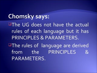 Chomsky says:
The UG does not have the actual
rules of each language but it has
PRINCIPLES & PARAMETERS.
The rules of language are derived
from the PRINCIPLES &
PARAMETERS.
 