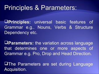 Principles & Parameters:
Principles: universal basic features of
Grammar e.g.. Nouns, Verbs & Structure
Dependency etc.
Parameters: the variation across language
that determines one or more aspects of
Grammar e.g. Pro, Drop and Head Direction.
The Parameters are set during Language
Acquisition.
 