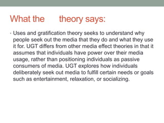 What the theory says:
• Uses and gratification theory seeks to understand why
people seek out the media that they do and what they use
it for. UGT differs from other media effect theories in that it
assumes that individuals have power over their media
usage, rather than positioning individuals as passive
consumers of media. UGT explores how individuals
deliberately seek out media to fulfill certain needs or goals
such as entertainment, relaxation, or socializing.
 
