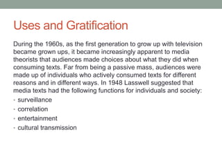 Uses and Gratification
During the 1960s, as the first generation to grow up with television
became grown ups, it became increasingly apparent to media
theorists that audiences made choices about what they did when
consuming texts. Far from being a passive mass, audiences were
made up of individuals who actively consumed texts for different
reasons and in different ways. In 1948 Lasswell suggested that
media texts had the following functions for individuals and society:
• surveillance
• correlation
• entertainment
• cultural transmission
 