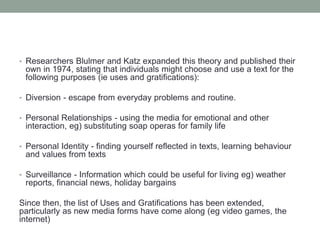 • Researchers Blulmer and Katz expanded this theory and published their
own in 1974, stating that individuals might choose and use a text for the
following purposes (ie uses and gratifications):
• Diversion - escape from everyday problems and routine.
• Personal Relationships - using the media for emotional and other
interaction, eg) substituting soap operas for family life
• Personal Identity - finding yourself reflected in texts, learning behaviour
and values from texts
• Surveillance - Information which could be useful for living eg) weather
reports, financial news, holiday bargains
Since then, the list of Uses and Gratifications has been extended,
particularly as new media forms have come along (eg video games, the
internet)
 