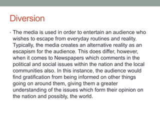 Diversion
• The media is used in order to entertain an audience who
wishes to escape from everyday routines and reality.
Typically, the media creates an alternative reality as an
escapism for the audience. This does differ, however,
when it comes to Newspapers which comments in the
political and social issues within the nation and the local
communities also. In this instance, the audience would
find gratification from being informed on other things
going on around them, giving them a greater
understanding of the issues which form their opinion on
the nation and possibly, the world.
 