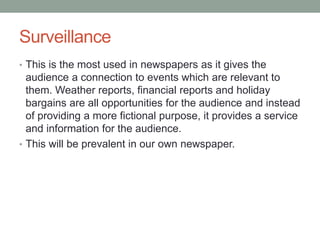 Surveillance
• This is the most used in newspapers as it gives the
audience a connection to events which are relevant to
them. Weather reports, financial reports and holiday
bargains are all opportunities for the audience and instead
of providing a more fictional purpose, it provides a service
and information for the audience.
• This will be prevalent in our own newspaper.
 