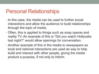 Personal Relationships
• In this case, the media can be used to further social
interactions and allow the audience to build relationships
through the topic of media.
• Often, this is applied to things such as soap operas and
reality TV. An example of this is “Did you watch Hollyoaks
last night?” would allow openings for conversation.
• Another example of this in the media is newspapers as
local and national interactions are used as way to help
build and interact with other people, giving the media
product a purpose, if not only to inform.
 