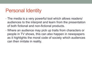 Personal Identity
• The media is a very powerful tool which allows readers/
audiences to the interpret and learn from the presentation
of both fictional and non-fictional products.
• Where an audience may pick up traits from characters or
people in TV shows, this can also happen in newspapers
as it highlights the moral code of society which audiences
can then imitate in reality.
 