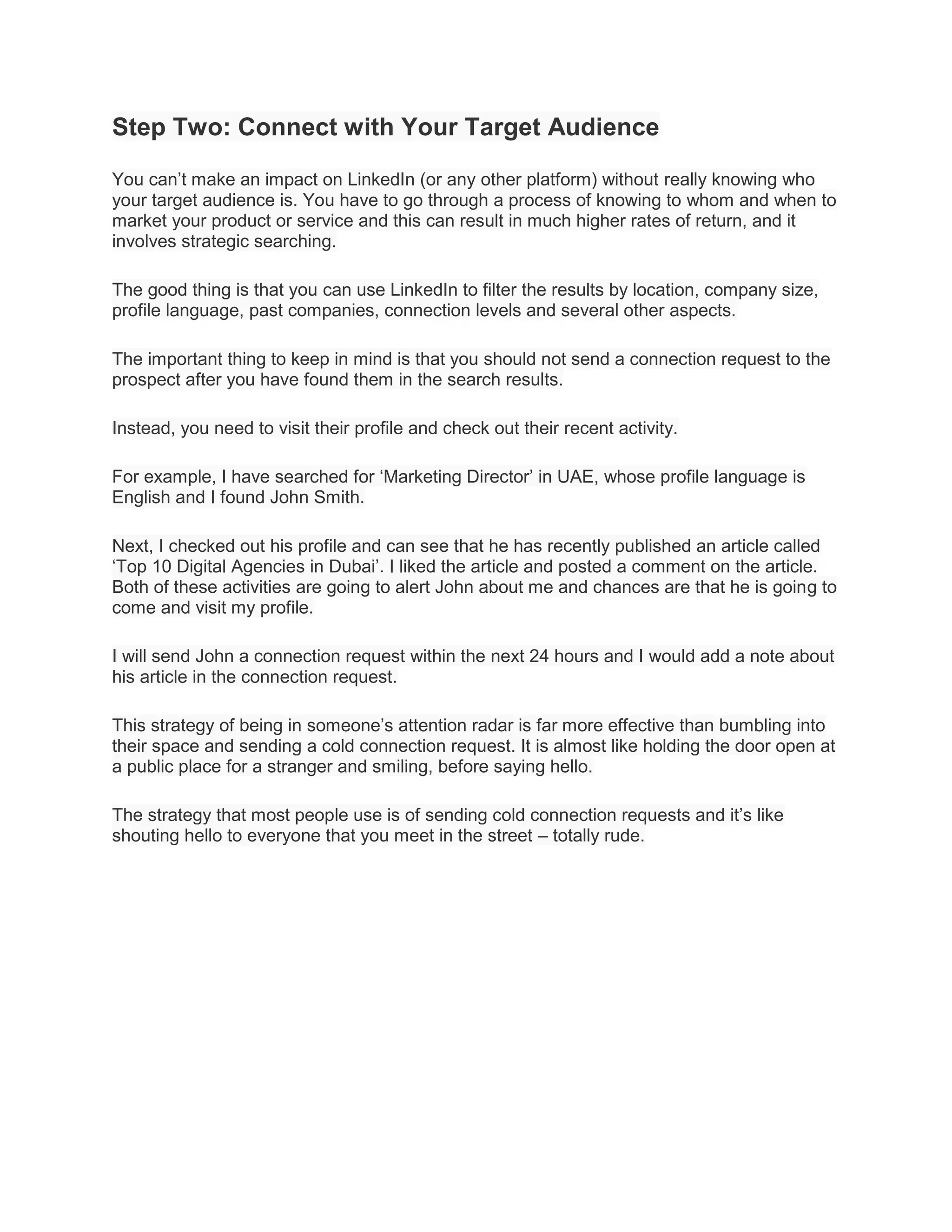 Step Two: Connect with Your Target Audience
You can’t make an impact on LinkedIn (or any other platform) without really knowing who
your target audience is. You have to go through a process of knowing to whom and when to
market your product or service and this can result in much higher rates of return, and it
involves strategic searching.
The good thing is that you can use LinkedIn to filter the results by location, company size,
profile language, past companies, connection levels and several other aspects.
The important thing to keep in mind is that you should not send a connection request to the
prospect after you have found them in the search results.
Instead, you need to visit their profile and check out their recent activity.
For example, I have searched for ‘Marketing Director’ in UAE, whose profile language is
English and I found John Smith.
Next, I checked out his profile and can see that he has recently published an article called
‘Top 10 Digital Agencies in Dubai’. I liked the article and posted a comment on the article.
Both of these activities are going to alert John about me and chances are that he is going to
come and visit my profile.
I will send John a connection request within the next 24 hours and I would add a note about
his article in the connection request.
This strategy of being in someone’s attention radar is far more effective than bumbling into
their space and sending a cold connection request. It is almost like holding the door open at
a public place for a stranger and smiling, before saying hello.
The strategy that most people use is of sending cold connection requests and it’s like
shouting hello to everyone that you meet in the street – totally rude.
 