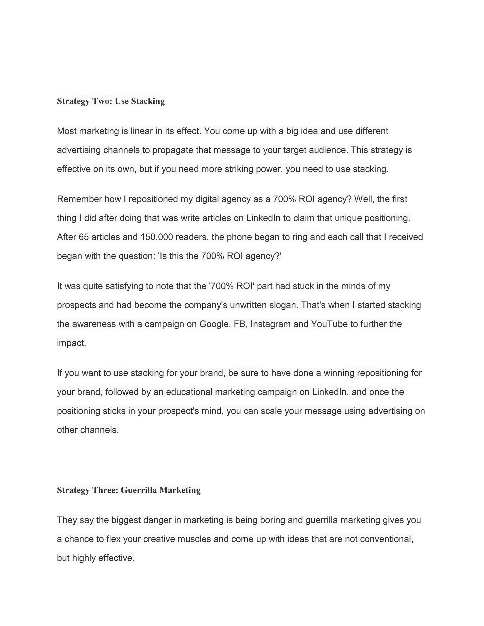 Strategy Two: Use Stacking
Most marketing is linear in its effect. You come up with a big idea and use different
advertising channels to propagate that message to your target audience. This strategy is
effective on its own, but if you need more striking power, you need to use stacking.
Remember how I repositioned my digital agency as a 700% ROI agency? Well, the first
thing I did after doing that was write articles on LinkedIn to claim that unique positioning.
After 65 articles and 150,000 readers, the phone began to ring and each call that I received
began with the question: 'Is this the 700% ROI agency?'
It was quite satisfying to note that the '700% ROI' part had stuck in the minds of my
prospects and had become the company's unwritten slogan. That's when I started stacking
the awareness with a campaign on Google, FB, Instagram and YouTube to further the
impact.
If you want to use stacking for your brand, be sure to have done a winning repositioning for
your brand, followed by an educational marketing campaign on LinkedIn, and once the
positioning sticks in your prospect's mind, you can scale your message using advertising on
other channels.
Strategy Three: Guerrilla Marketing
They say the biggest danger in marketing is being boring and guerrilla marketing gives you
a chance to flex your creative muscles and come up with ideas that are not conventional,
but highly effective.
 