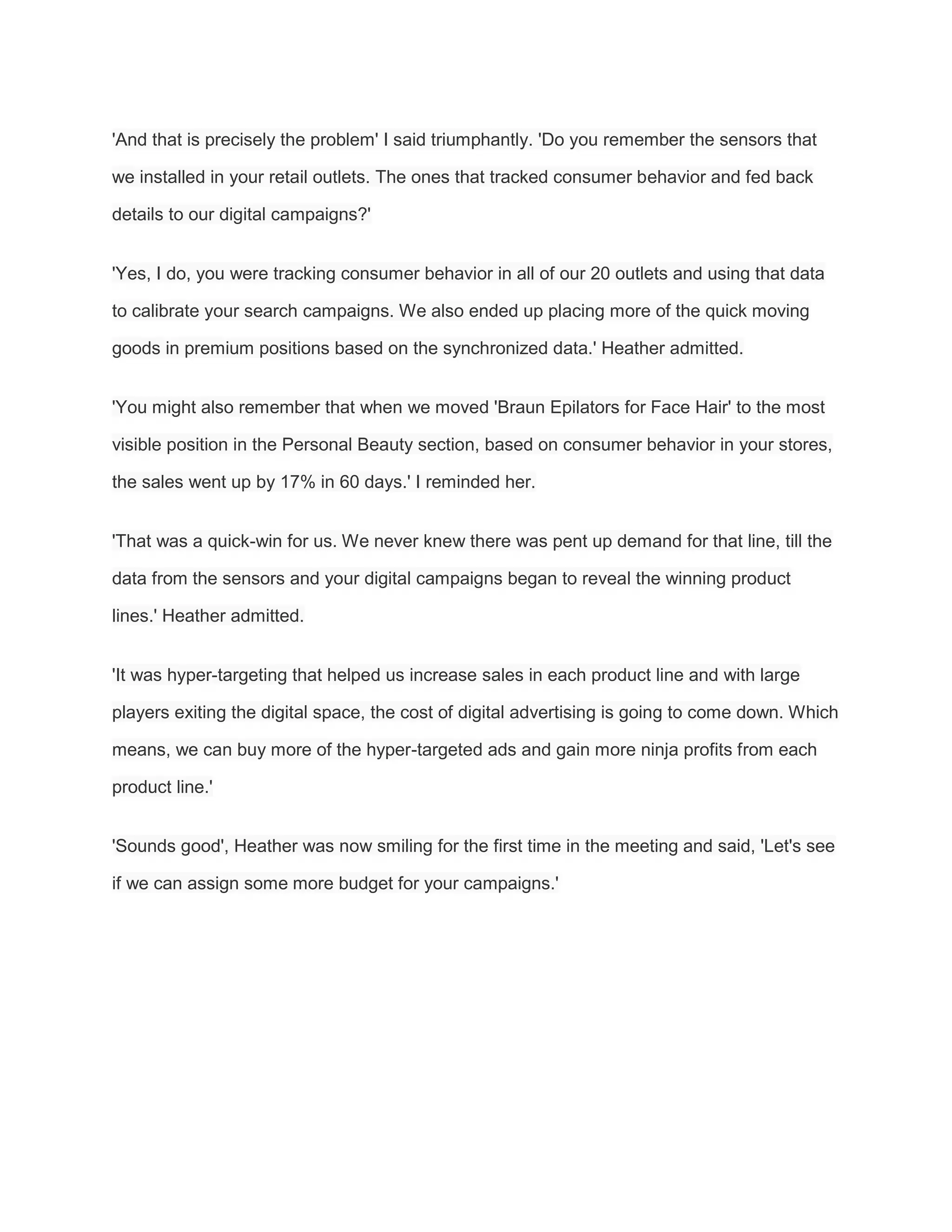 'And that is precisely the problem' I said triumphantly. 'Do you remember the sensors that
we installed in your retail outlets. The ones that tracked consumer behavior and fed back
details to our digital campaigns?'
'Yes, I do, you were tracking consumer behavior in all of our 20 outlets and using that data
to calibrate your search campaigns. We also ended up placing more of the quick moving
goods in premium positions based on the synchronized data.' Heather admitted.
'You might also remember that when we moved 'Braun Epilators for Face Hair' to the most
visible position in the Personal Beauty section, based on consumer behavior in your stores,
the sales went up by 17% in 60 days.' I reminded her.
'That was a quick-win for us. We never knew there was pent up demand for that line, till the
data from the sensors and your digital campaigns began to reveal the winning product
lines.' Heather admitted.
'It was hyper-targeting that helped us increase sales in each product line and with large
players exiting the digital space, the cost of digital advertising is going to come down. Which
means, we can buy more of the hyper-targeted ads and gain more ninja profits from each
product line.'
'Sounds good', Heather was now smiling for the first time in the meeting and said, 'Let's see
if we can assign some more budget for your campaigns.'
 