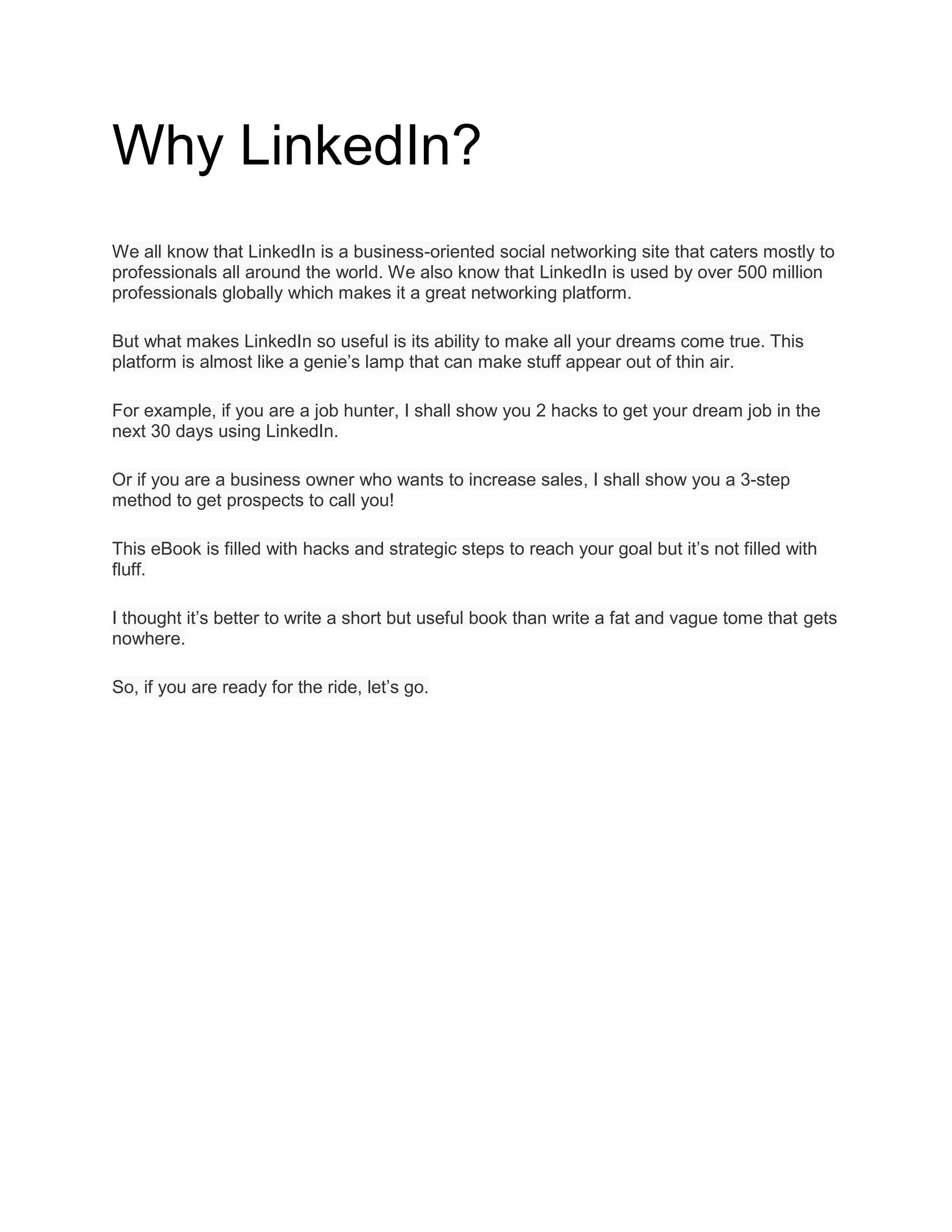 Why LinkedIn?
We all know that LinkedIn is a business-oriented social networking site that caters mostly to
professionals all around the world. We also know that LinkedIn is used by over 500 million
professionals globally which makes it a great networking platform.
But what makes LinkedIn so useful is its ability to make all your dreams come true. This
platform is almost like a genie’s lamp that can make stuff appear out of thin air.
For example, if you are a job hunter, I shall show you 2 hacks to get your dream job in the
next 30 days using LinkedIn.
Or if you are a business owner who wants to increase sales, I shall show you a 3-step
method to get prospects to call you!
This eBook is filled with hacks and strategic steps to reach your goal but it’s not filled with
fluff.
I thought it’s better to write a short but useful book than write a fat and vague tome that gets
nowhere.
So, if you are ready for the ride, let’s go.
 