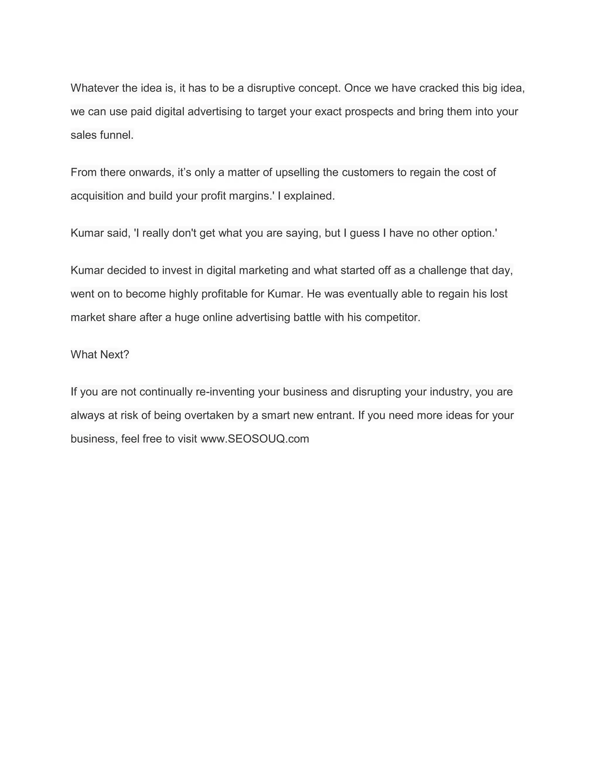 Whatever the idea is, it has to be a disruptive concept. Once we have cracked this big idea,
we can use paid digital advertising to target your exact prospects and bring them into your
sales funnel.
From there onwards, it’s only a matter of upselling the customers to regain the cost of
acquisition and build your profit margins.' I explained.
Kumar said, 'I really don't get what you are saying, but I guess I have no other option.'
Kumar decided to invest in digital marketing and what started off as a challenge that day,
went on to become highly profitable for Kumar. He was eventually able to regain his lost
market share after a huge online advertising battle with his competitor.
What Next?
If you are not continually re-inventing your business and disrupting your industry, you are
always at risk of being overtaken by a smart new entrant. If you need more ideas for your
business, feel free to visit www.SEOSOUQ.com
 