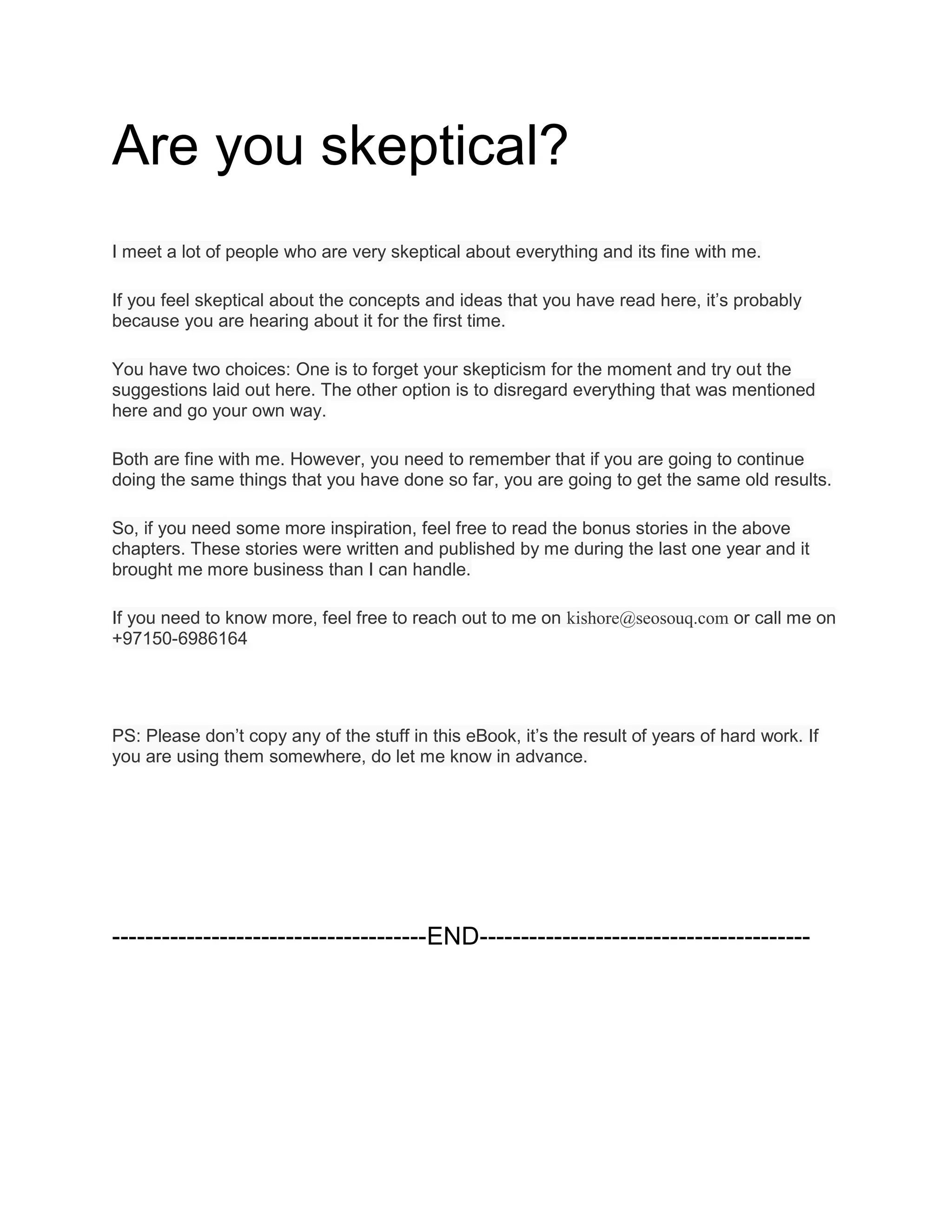 Are you skeptical?
I meet a lot of people who are very skeptical about everything and its fine with me.
If you feel skeptical about the concepts and ideas that you have read here, it’s probably
because you are hearing about it for the first time.
You have two choices: One is to forget your skepticism for the moment and try out the
suggestions laid out here. The other option is to disregard everything that was mentioned
here and go your own way.
Both are fine with me. However, you need to remember that if you are going to continue
doing the same things that you have done so far, you are going to get the same old results.
So, if you need some more inspiration, feel free to read the bonus stories in the above
chapters. These stories were written and published by me during the last one year and it
brought me more business than I can handle.
If you need to know more, feel free to reach out to me on kishore@seosouq.com or call me on
+97150-6986164
PS: Please don’t copy any of the stuff in this eBook, it’s the result of years of hard work. If
you are using them somewhere, do let me know in advance.
--------------------------------------END----------------------------------------
 