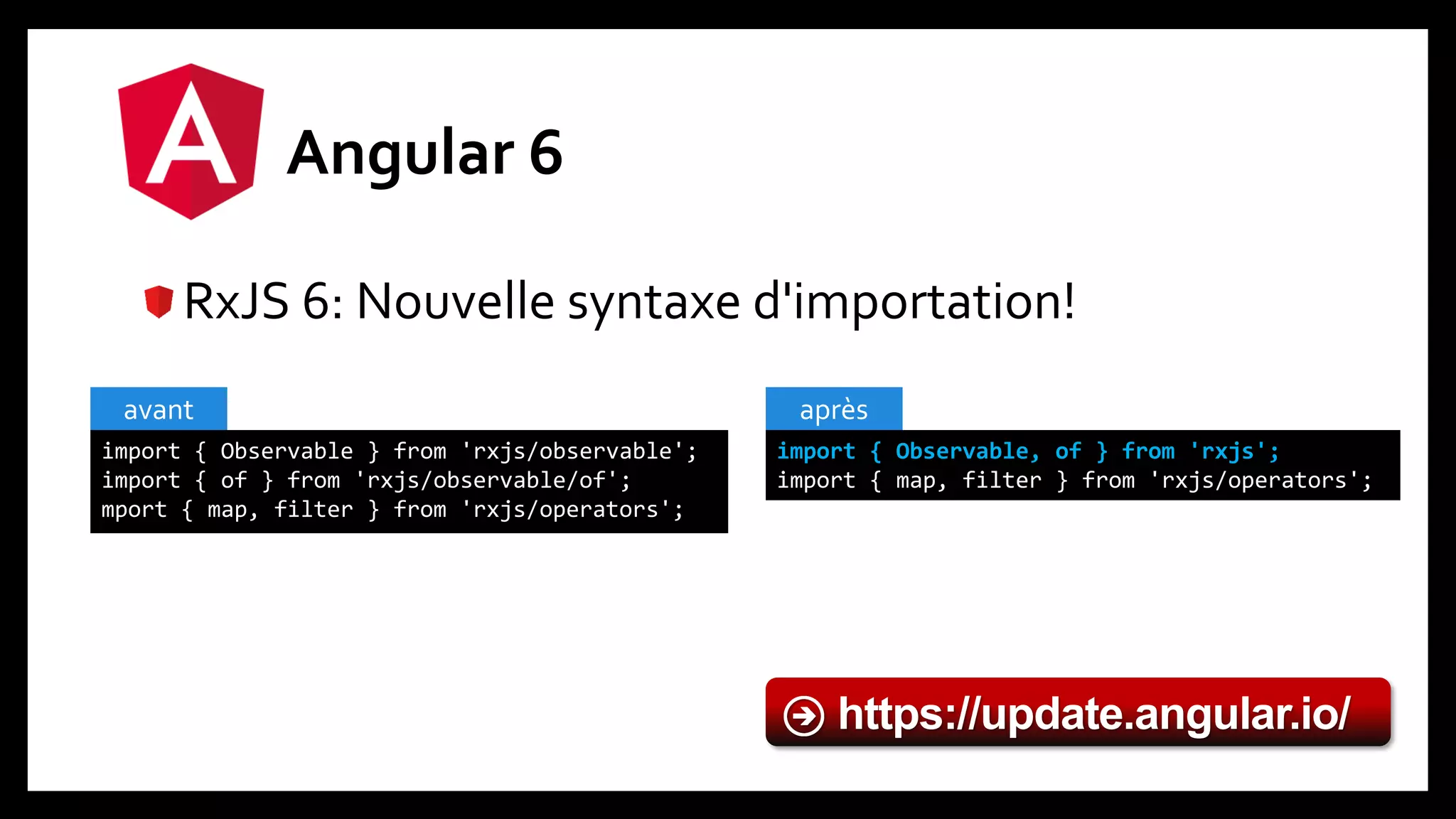 Angular 6
RxJS 6: Nouvelle syntaxe d'importation!
import { Observable } from 'rxjs/observable';
import { of } from 'rxjs/observable/of';
mport { map, filter } from 'rxjs/operators';
avant
import { Observable, of } from 'rxjs';
import { map, filter } from 'rxjs/operators';
après
https://update.angular.io/
 