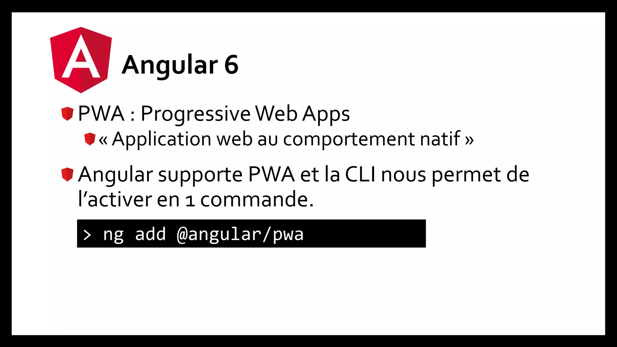 Angular 6
PWA : ProgressiveWeb Apps
« Application web au comportement natif »
Angular supporte PWA et la CLI nous permet de
l’activer en 1 commande.
> ng add @angular/pwa
 