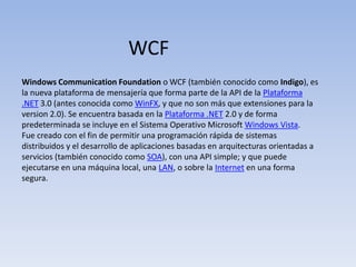 WCF Windows CommunicationFoundation o WCF (también conocido como Indigo), es la nueva plataforma de mensajería que forma parte de la API de la Plataforma .NET 3.0 (antes conocida como WinFX, y que no son más que extensiones para la version 2.0). Se encuentra basada en la Plataforma .NET 2.0 y de forma predeterminada se incluye en el Sistema Operativo Microsoft Windows Vista. Fue creado con el fin de permitir una programación rápida de sistemas distribuidos y el desarrollo de aplicaciones basadas en arquitecturas orientadas a servicios (también conocido como SOA), con una API simple; y que puede ejecutarse en una máquina local, una LAN, o sobre la Internet en una forma segura. 