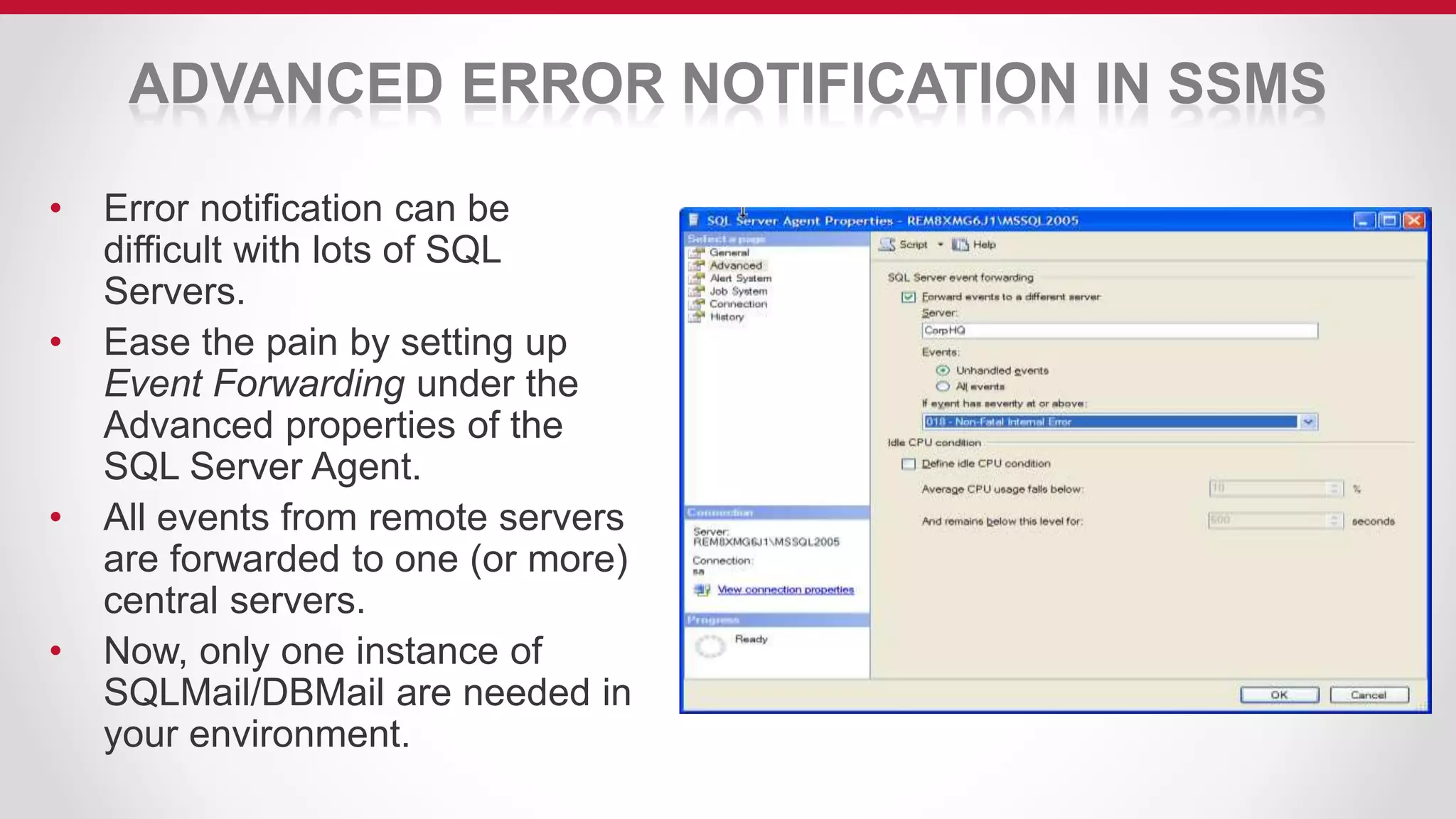 ADVANCED ERROR NOTIFICATION IN SSMS
• Error notification can be
difficult with lots of SQL
Servers.
• Ease the pain by setting up
Event Forwarding under the
Advanced properties of the
SQL Server Agent.
• All events from remote servers
are forwarded to one (or more)
central servers.
• Now, only one instance of
SQLMail/DBMail are needed in
your environment.
 