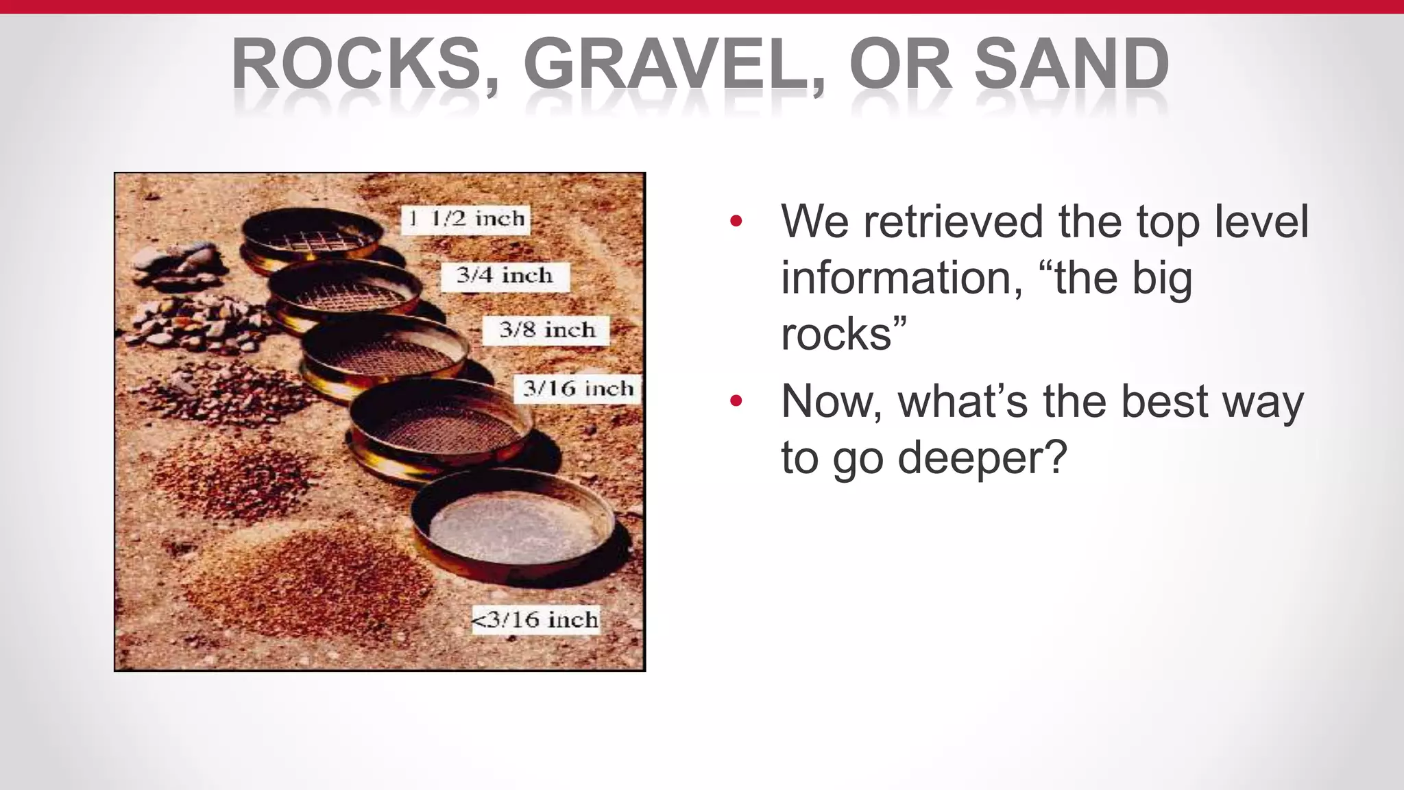 ROCKS, GRAVEL, OR SAND
• We retrieved the top level
information, “the big
rocks”
• Now, what’s the best way
to go deeper?
 