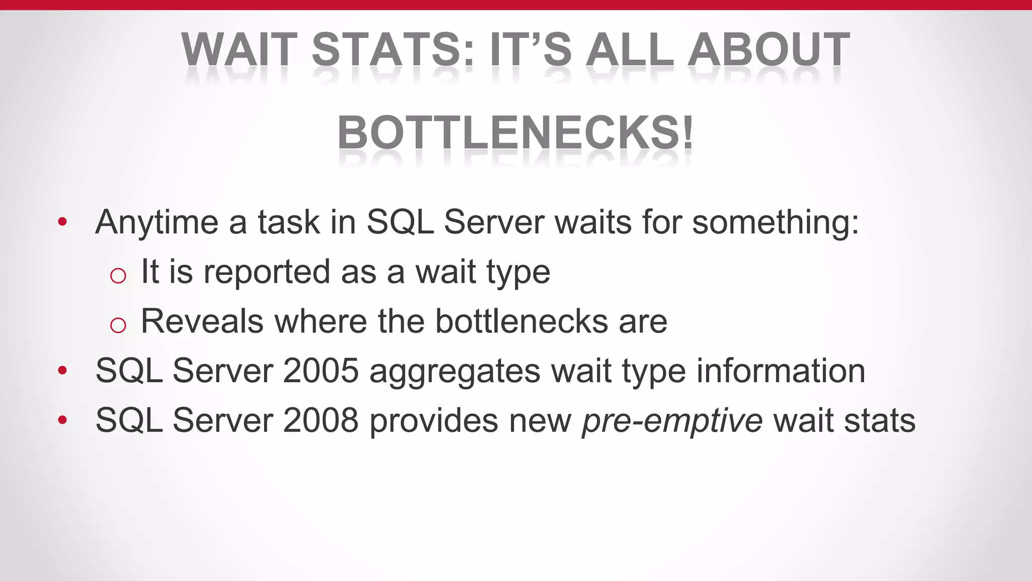 WAIT STATS: IT’S ALL ABOUT
BOTTLENECKS!
• Anytime a task in SQL Server waits for something:
o It is reported as a wait type
o Reveals where the bottlenecks are
• SQL Server 2005 aggregates wait type information
• SQL Server 2008 provides new pre-emptive wait stats
 