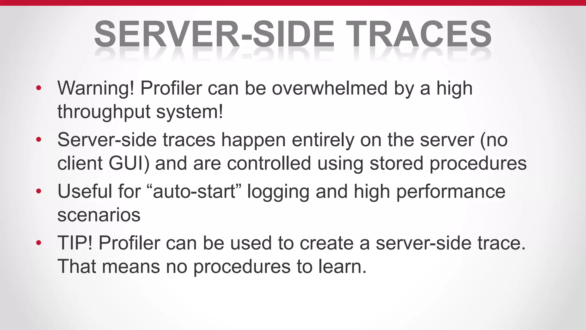 SERVER-SIDE TRACES
• Warning! Profiler can be overwhelmed by a high
throughput system!
• Server-side traces happen entirely on the server (no
client GUI) and are controlled using stored procedures
• Useful for “auto-start” logging and high performance
scenarios
• TIP! Profiler can be used to create a server-side trace.
That means no procedures to learn.
 