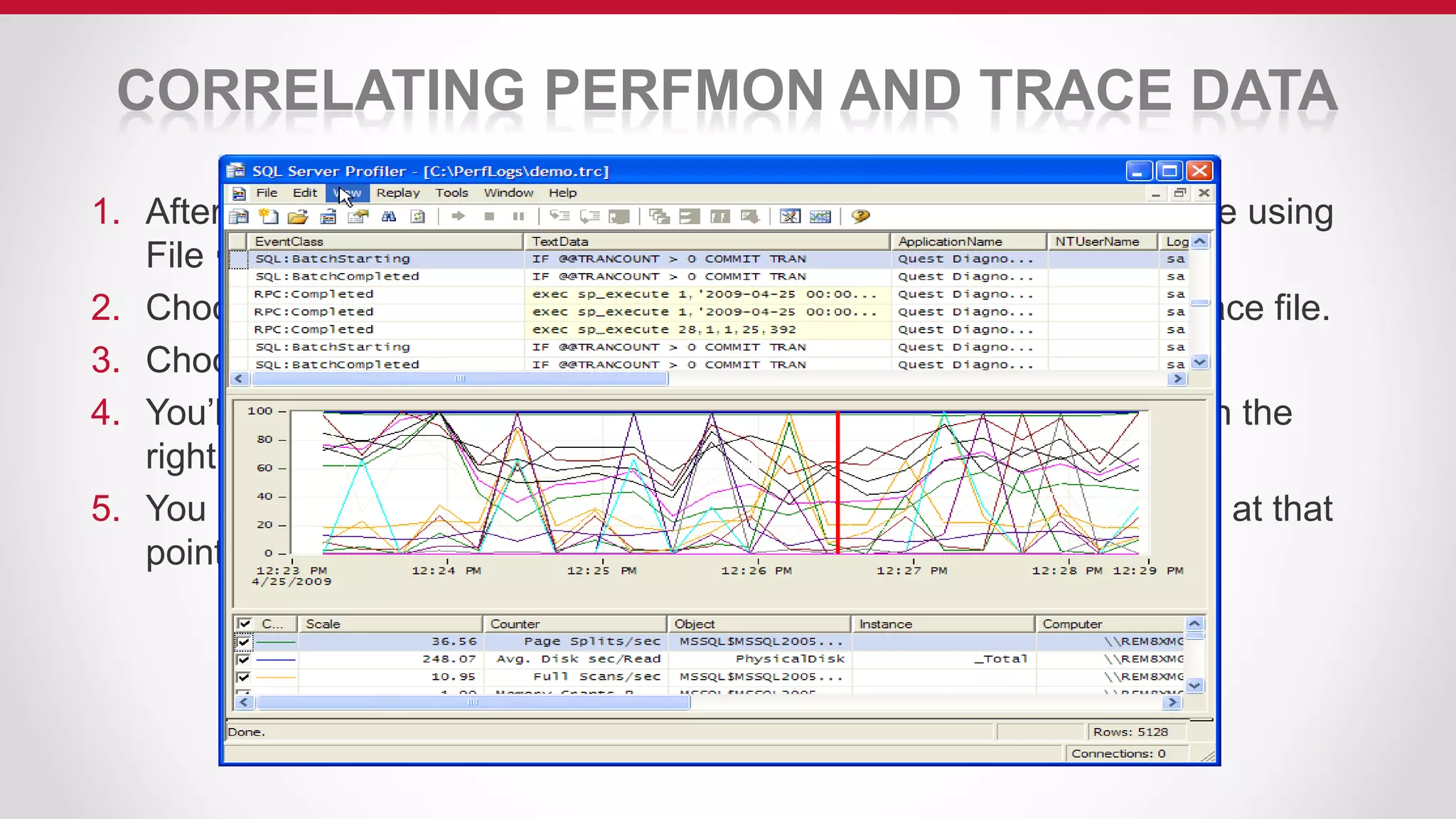 CORRELATING PERFMON AND TRACE DATA
1. After collecting a PerfMon and Profiler trace file, load the Profiler file using
File  Open  Trace File.
2. Choose File  Import Performance Data to load in the PerfMon trace file.
3. Choose the PerfMon counters to show on your analysis screen.
4. You’ll then have the overlay of PerfMon & Profiler data as shown on the
right.
5. You can click anywhere on the timeline to see what was happening at that
point in time.
 