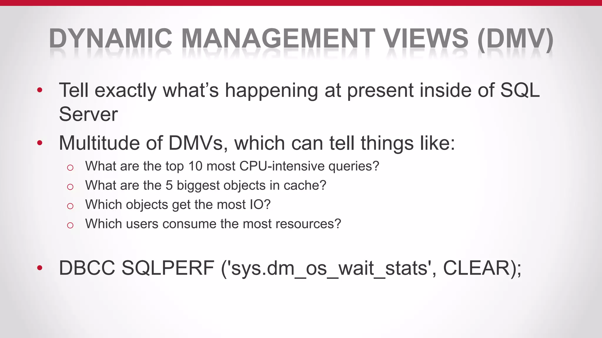 DYNAMIC MANAGEMENT VIEWS (DMV)
• Tell exactly what’s happening at present inside of SQL
Server
• Multitude of DMVs, which can tell things like:
o What are the top 10 most CPU-intensive queries?
o What are the 5 biggest objects in cache?
o Which objects get the most IO?
o Which users consume the most resources?
• DBCC SQLPERF ('sys.dm_os_wait_stats', CLEAR);
 
