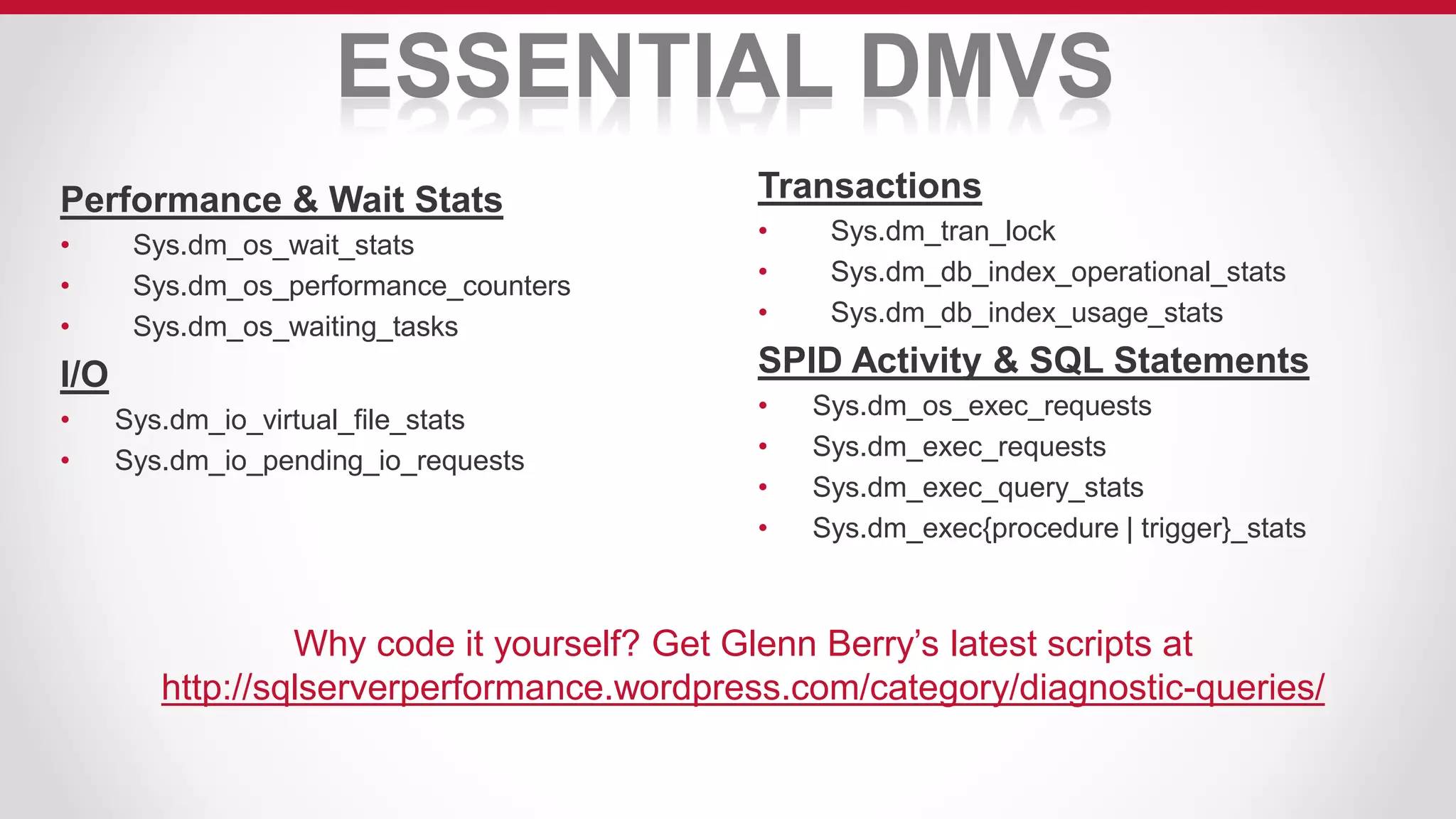 ESSENTIAL DMVS
Performance & Wait Stats
• Sys.dm_os_wait_stats
• Sys.dm_os_performance_counters
• Sys.dm_os_waiting_tasks
I/O
• Sys.dm_io_virtual_file_stats
• Sys.dm_io_pending_io_requests
Transactions
• Sys.dm_tran_lock
• Sys.dm_db_index_operational_stats
• Sys.dm_db_index_usage_stats
SPID Activity & SQL Statements
• Sys.dm_os_exec_requests
• Sys.dm_exec_requests
• Sys.dm_exec_query_stats
• Sys.dm_exec{procedure | trigger}_stats
Why code it yourself? Get Glenn Berry’s latest scripts at
http://sqlserverperformance.wordpress.com/category/diagnostic-queries/
 