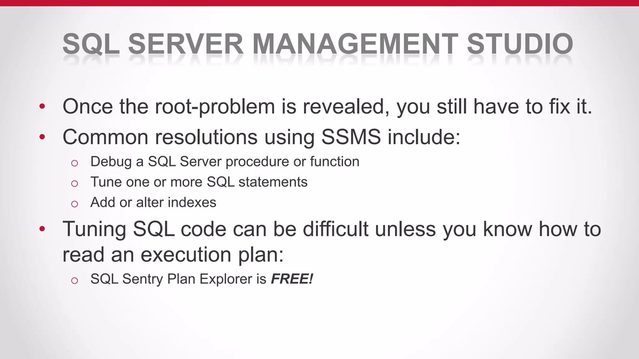 SQL SERVER MANAGEMENT STUDIO
• Once the root-problem is revealed, you still have to fix it.
• Common resolutions using SSMS include:
o Debug a SQL Server procedure or function
o Tune one or more SQL statements
o Add or alter indexes
• Tuning SQL code can be difficult unless you know how to
read an execution plan:
o SQL Sentry Plan Explorer is FREE!
 