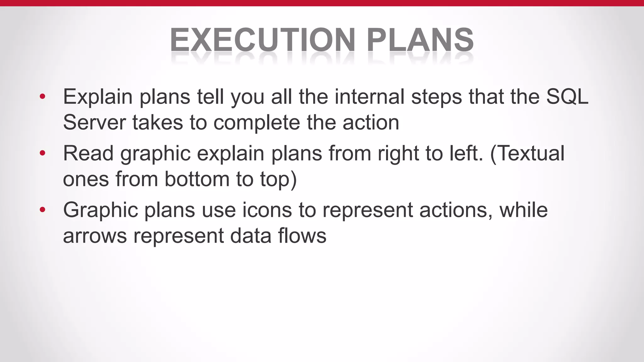 EXECUTION PLANS
• Explain plans tell you all the internal steps that the SQL
Server takes to complete the action
• Read graphic explain plans from right to left. (Textual
ones from bottom to top)
• Graphic plans use icons to represent actions, while
arrows represent data flows
 