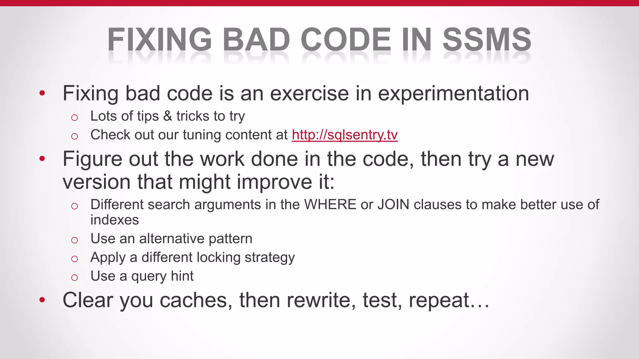 FIXING BAD CODE IN SSMS
• Fixing bad code is an exercise in experimentation
o Lots of tips & tricks to try
o Check out our tuning content at http://sqlsentry.tv
• Figure out the work done in the code, then try a new
version that might improve it:
o Different search arguments in the WHERE or JOIN clauses to make better use of
indexes
o Use an alternative pattern
o Apply a different locking strategy
o Use a query hint
• Clear you caches, then rewrite, test, repeat…
 