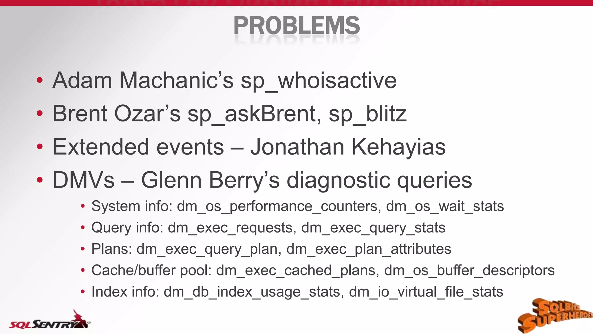 PROBLEMS
• Adam Machanic’s sp_whoisactive
• Brent Ozar’s sp_askBrent, sp_blitz
• Extended events – Jonathan Kehayias
• DMVs – Glenn Berry’s diagnostic queries
• System info: dm_os_performance_counters, dm_os_wait_stats
• Query info: dm_exec_requests, dm_exec_query_stats
• Plans: dm_exec_query_plan, dm_exec_plan_attributes
• Cache/buffer pool: dm_exec_cached_plans, dm_os_buffer_descriptors
• Index info: dm_db_index_usage_stats, dm_io_virtual_file_stats
 